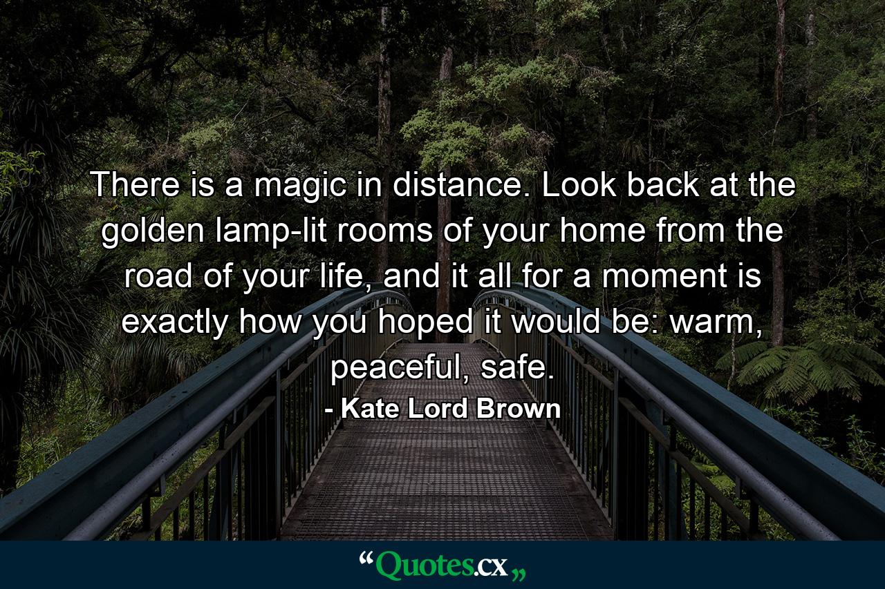 There is a magic in distance. Look back at the golden lamp-lit rooms of your home from the road of your life, and it all for a moment is exactly how you hoped it would be: warm, peaceful, safe. - Quote by Kate Lord Brown