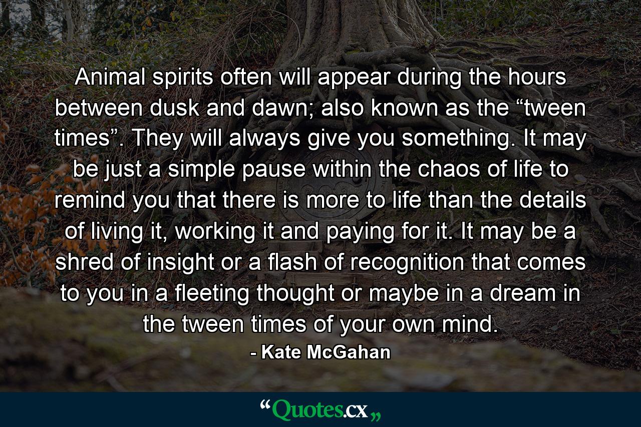 Animal spirits often will appear during the hours between dusk and dawn; also known as the “tween times”. They will always give you something. It may be just a simple pause within the chaos of life to remind you that there is more to life than the details of living it, working it and paying for it. It may be a shred of insight or a flash of recognition that comes to you in a fleeting thought or maybe in a dream in the tween times of your own mind. - Quote by Kate McGahan