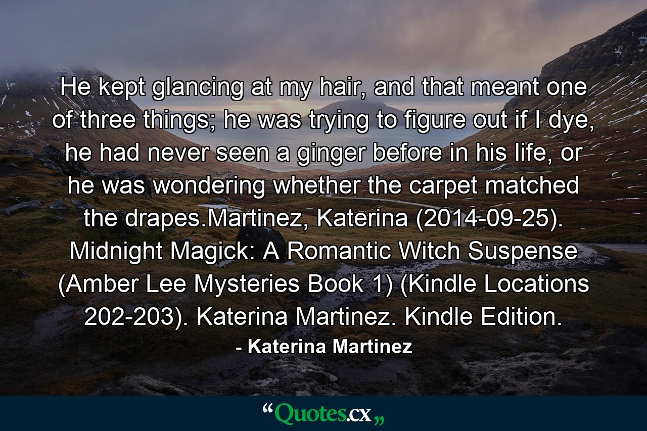 He kept glancing at my hair, and that meant one of three things; he was trying to figure out if I dye, he had never seen a ginger before in his life, or he was wondering whether the carpet matched the drapes.Martinez, Katerina (2014-09-25). Midnight Magick: A Romantic Witch Suspense (Amber Lee Mysteries Book 1) (Kindle Locations 202-203). Katerina Martinez. Kindle Edition. - Quote by Katerina Martinez