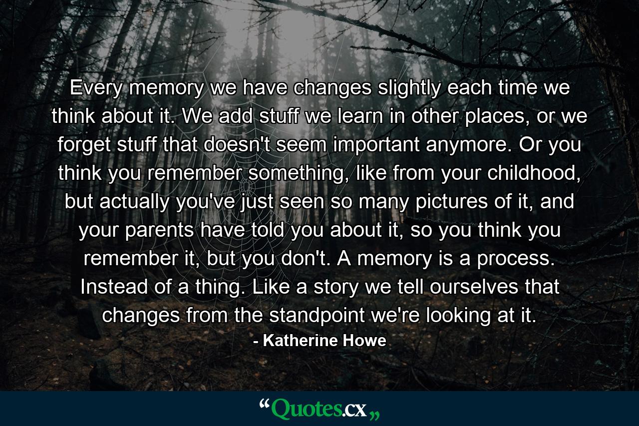 Every memory we have changes slightly each time we think about it. We add stuff we learn in other places, or we forget stuff that doesn't seem important anymore. Or you think you remember something, like from your childhood, but actually you've just seen so many pictures of it, and your parents have told you about it, so you think you remember it, but you don't. A memory is a process. Instead of a thing. Like a story we tell ourselves that changes from the standpoint we're looking at it. - Quote by Katherine Howe