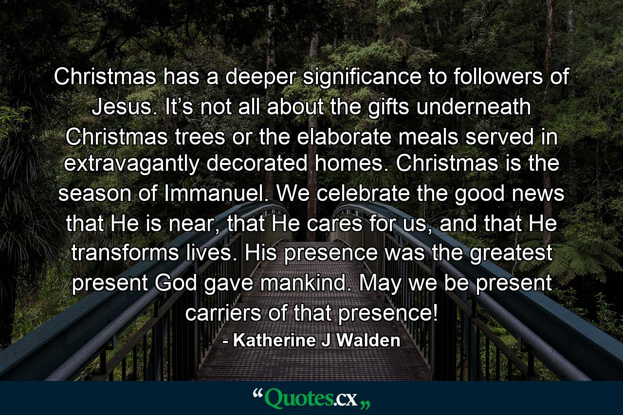 Christmas has a deeper significance to followers of Jesus. It’s not all about the gifts underneath Christmas trees or the elaborate meals served in extravagantly decorated homes. Christmas is the season of Immanuel. We celebrate the good news that He is near, that He cares for us, and that He transforms lives. His presence was the greatest present God gave mankind. May we be present carriers of that presence! - Quote by Katherine J Walden