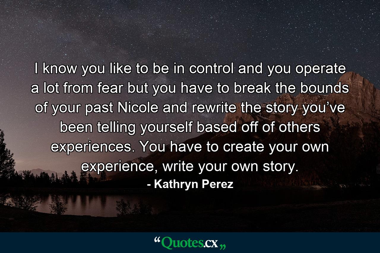 I know you like to be in control and you operate a lot from fear but you have to break the bounds of your past Nicole and rewrite the story you’ve been telling yourself based off of others experiences. You have to create your own experience, write your own story. - Quote by Kathryn Perez