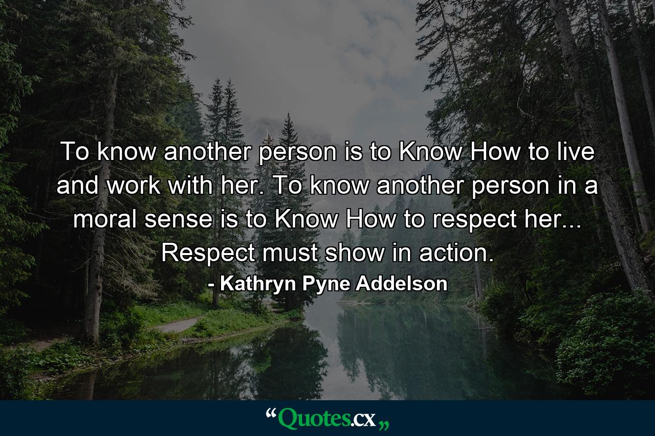 To know another person is to Know How to live and work with her. To know another person in a moral sense is to Know How to respect her... Respect must show in action. - Quote by Kathryn Pyne Addelson