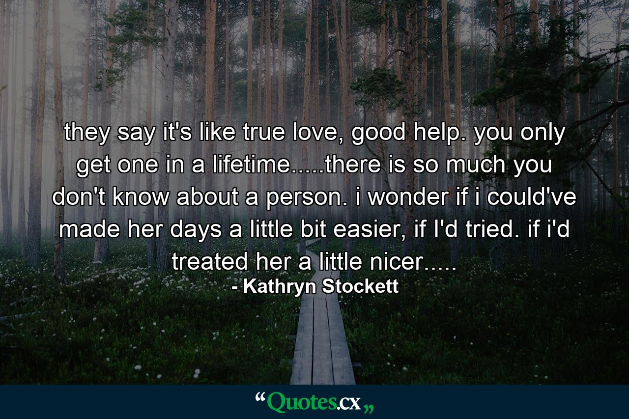 they say it's like true love, good help. you only get one in a lifetime.....there is so much you don't know about a person. i wonder if i could've made her days a little bit easier, if I'd tried. if i'd treated her a little nicer..... - Quote by Kathryn Stockett