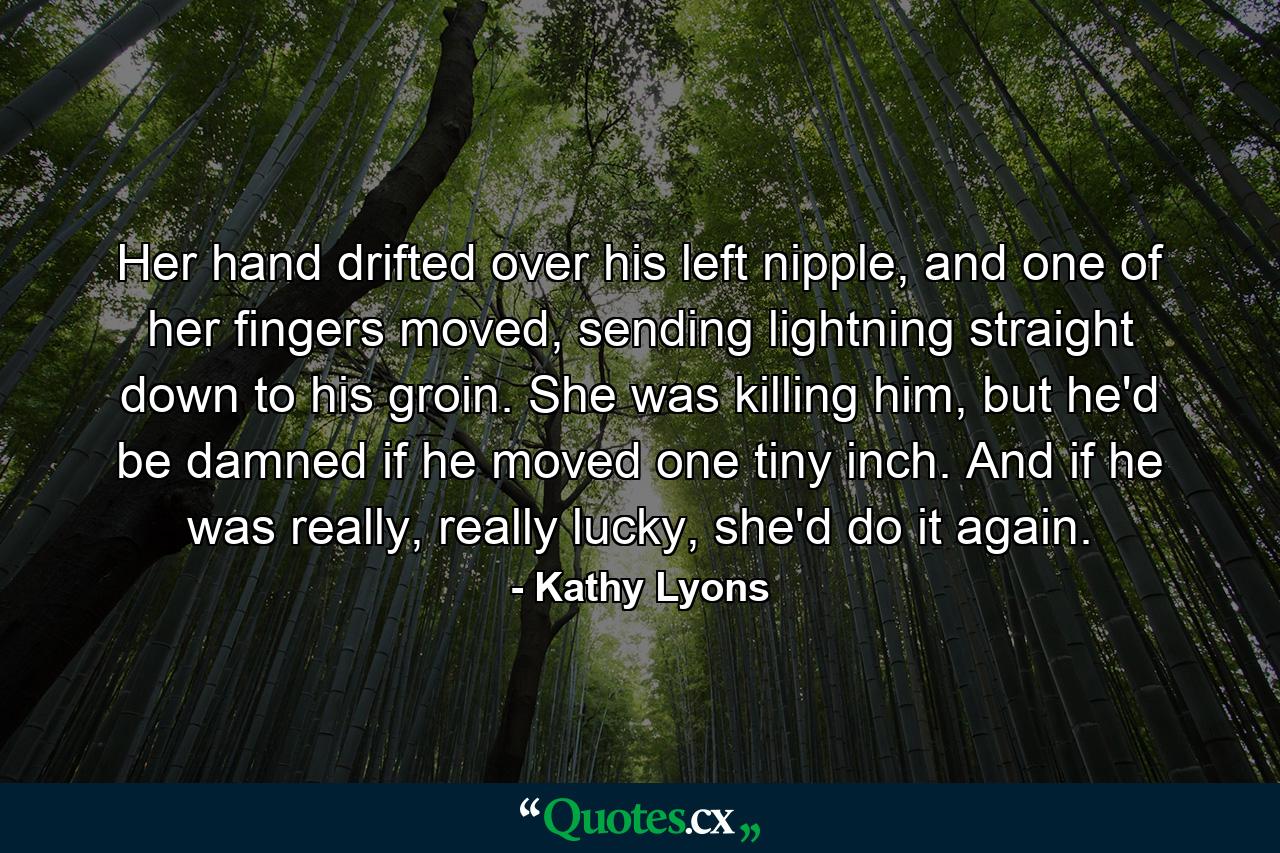 Her hand drifted over his left nipple, and one of her fingers moved, sending lightning straight down to his groin. She was killing him, but he'd be damned if he moved one tiny inch. And if he was really, really lucky, she'd do it again. - Quote by Kathy Lyons