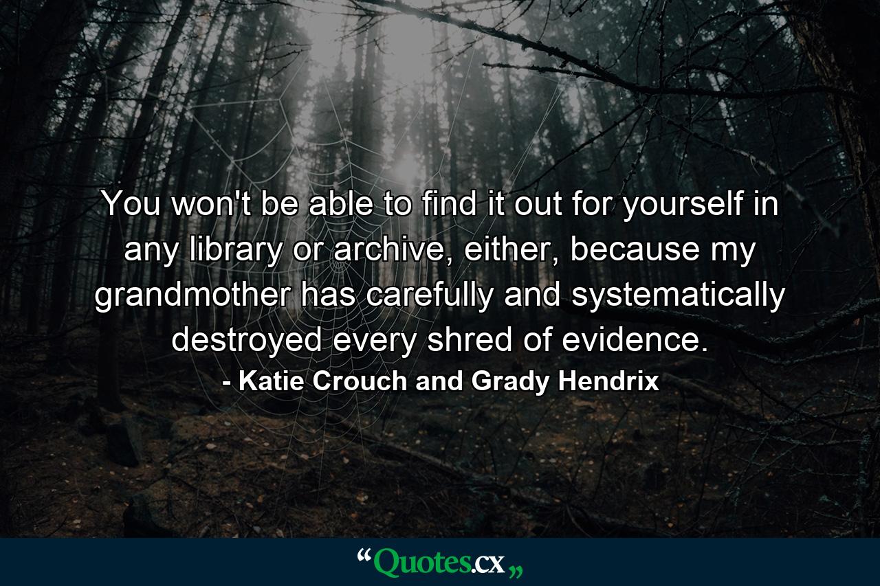 You won't be able to find it out for yourself in any library or archive, either, because my grandmother has carefully and systematically destroyed every shred of evidence. - Quote by Katie Crouch and Grady Hendrix