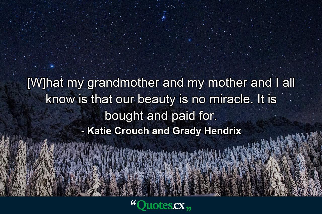 [W]hat my grandmother and my mother and I all know is that our beauty is no miracle. It is bought and paid for. - Quote by Katie Crouch and Grady Hendrix