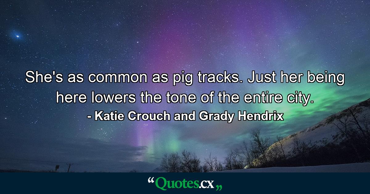 She's as common as pig tracks. Just her being here lowers the tone of the entire city. - Quote by Katie Crouch and Grady Hendrix