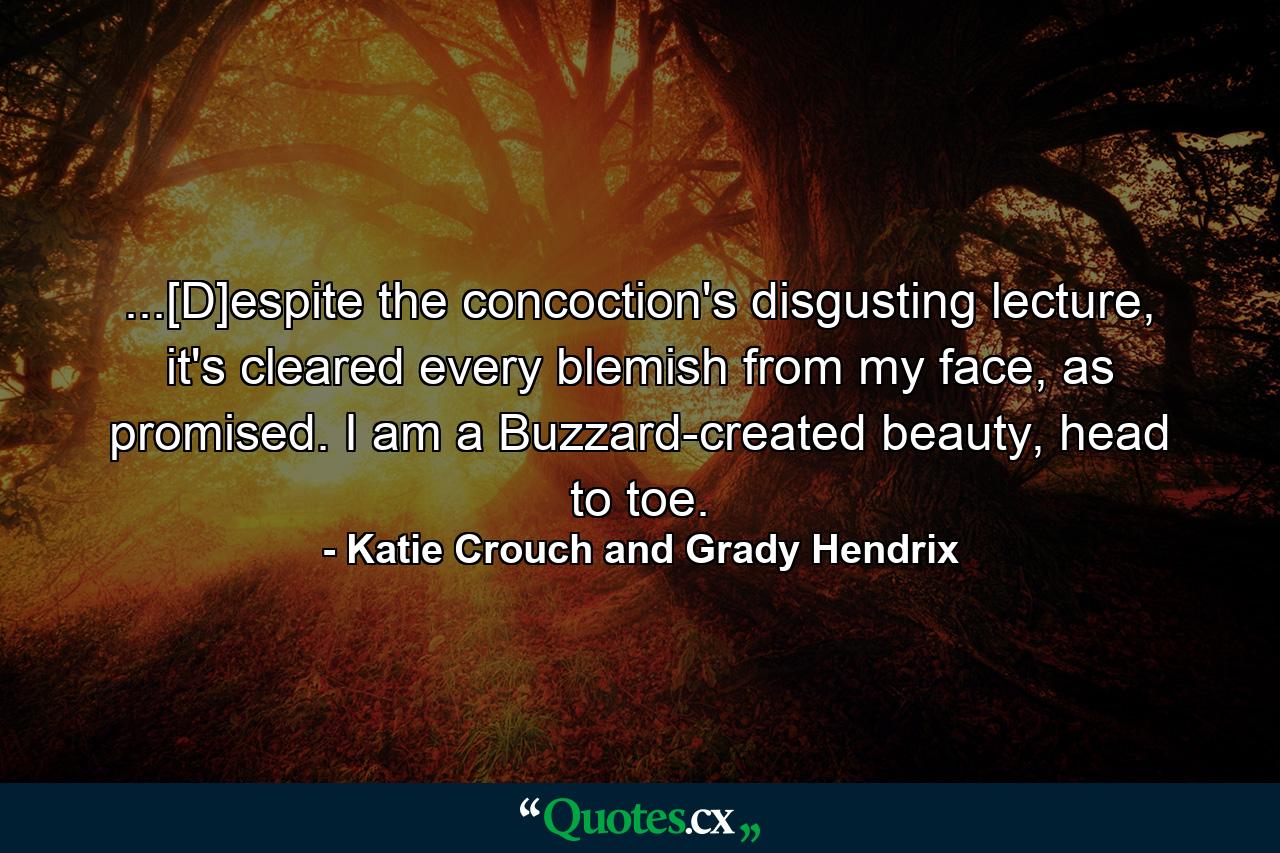 ...[D]espite the concoction's disgusting lecture, it's cleared every blemish from my face, as promised. I am a Buzzard-created beauty, head to toe. - Quote by Katie Crouch and Grady Hendrix