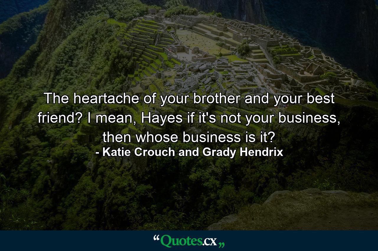 The heartache of your brother and your best friend? I mean, Hayes if it's not your business, then whose business is it? - Quote by Katie Crouch and Grady Hendrix