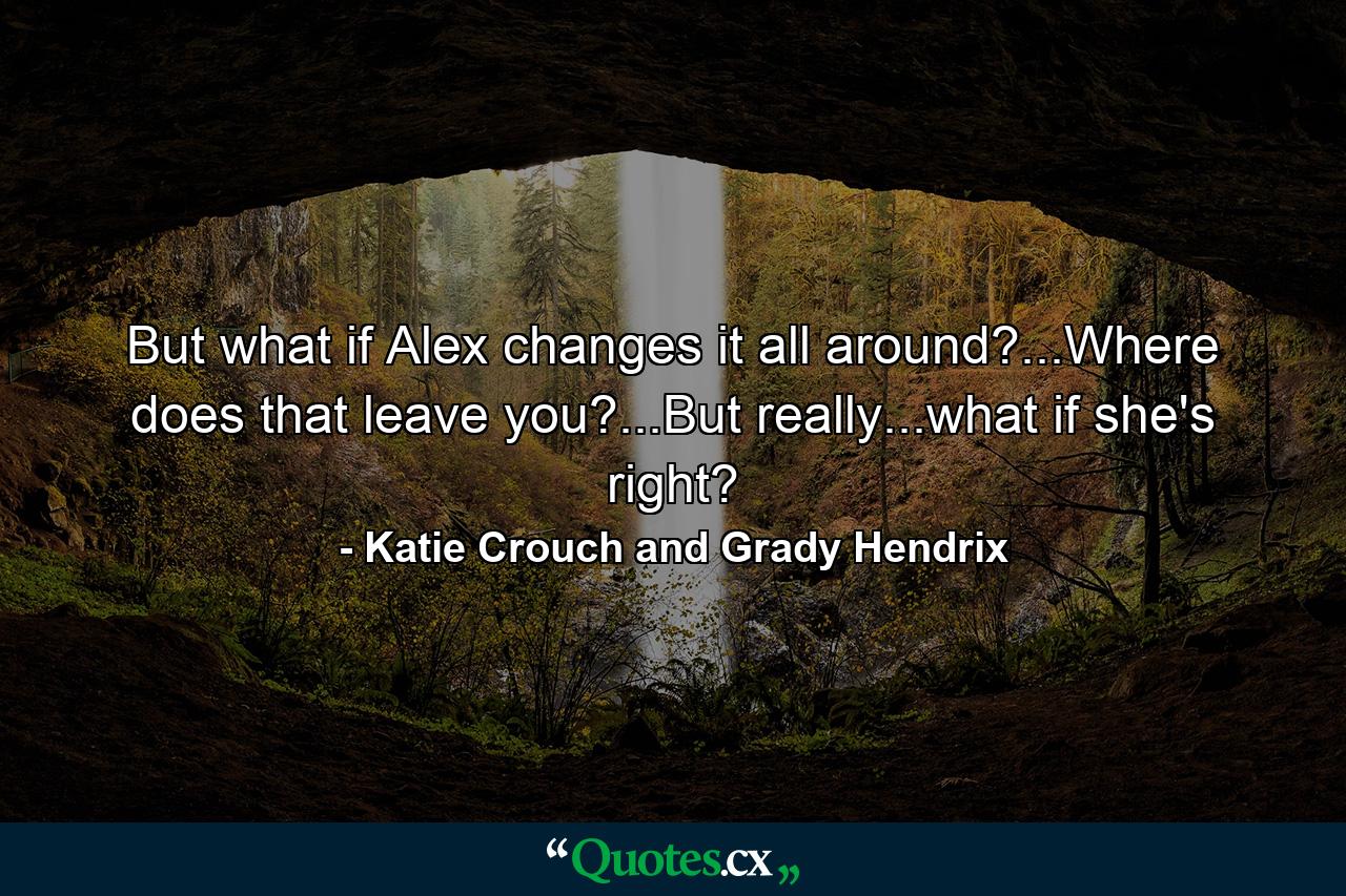 But what if Alex changes it all around?...Where does that leave you?...But really...what if she's right? - Quote by Katie Crouch and Grady Hendrix