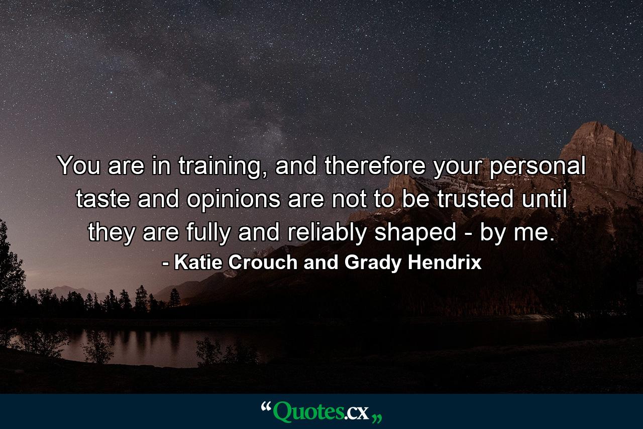 You are in training, and therefore your personal taste and opinions are not to be trusted until they are fully and reliably shaped - by me. - Quote by Katie Crouch and Grady Hendrix