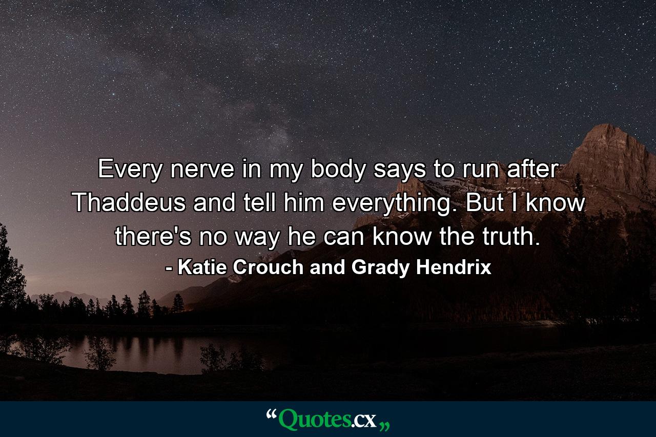 Every nerve in my body says to run after Thaddeus and tell him everything. But I know there's no way he can know the truth. - Quote by Katie Crouch and Grady Hendrix