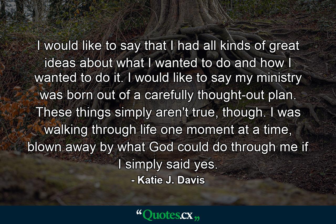 I would like to say that I had all kinds of great ideas about what I wanted to do and how I wanted to do it. I would like to say my ministry was born out of a carefully thought-out plan. These things simply aren't true, though. I was walking through life one moment at a time, blown away by what God could do through me if I simply said yes. - Quote by Katie J. Davis