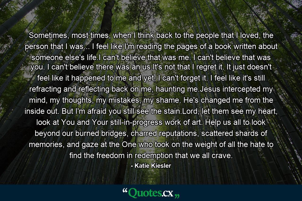 Sometimes, most times, when I think back to the people that I loved, the person that I was... I feel like I'm reading the pages of a book written about someone else's life.I can't believe that was me. I can't believe that was you. I can't believe there was an us.It's not that I regret it. It just doesn't feel like it happened to me and yet, I can't forget it. I feel like it's still refracting and reflecting back on me, haunting me.Jesus intercepted my mind, my thoughts, my mistakes, my shame. He's changed me from the inside out. But I'm afraid you still see the stain.Lord, let them see my heart, look at You and Your still-in-progress work of art. Help us all to look beyond our burned bridges, charred reputations, scattered shards of memories, and gaze at the One who took on the weight of all the hate to find the freedom in redemption that we all crave. - Quote by Katie Kiesler