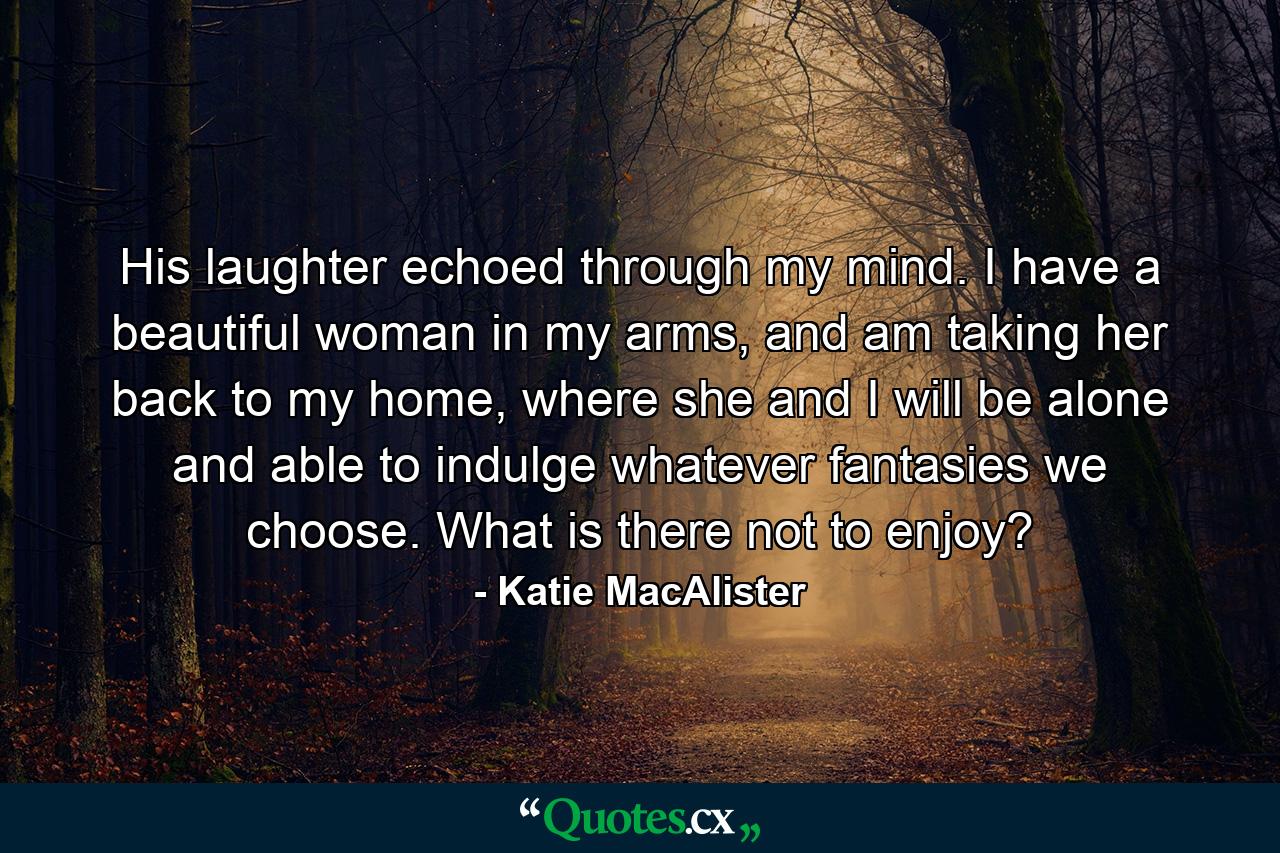 His laughter echoed through my mind. I have a beautiful woman in my arms, and am taking her back to my home, where she and I will be alone and able to indulge whatever fantasies we choose. What is there not to enjoy? - Quote by Katie MacAlister