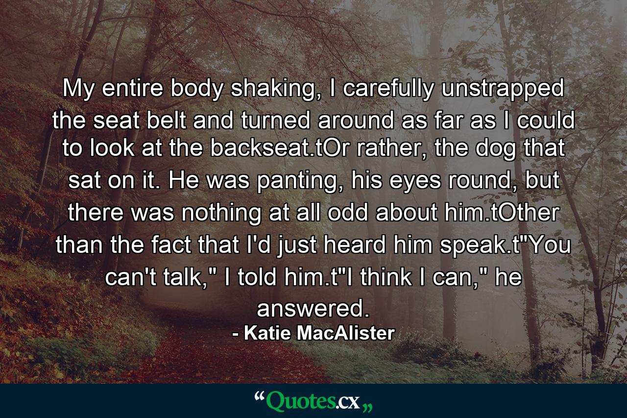 My entire body shaking, I carefully unstrapped the seat belt and turned around as far as I could to look at the backseat.tOr rather, the dog that sat on it. He was panting, his eyes round, but there was nothing at all odd about him.tOther than the fact that I'd just heard him speak.t