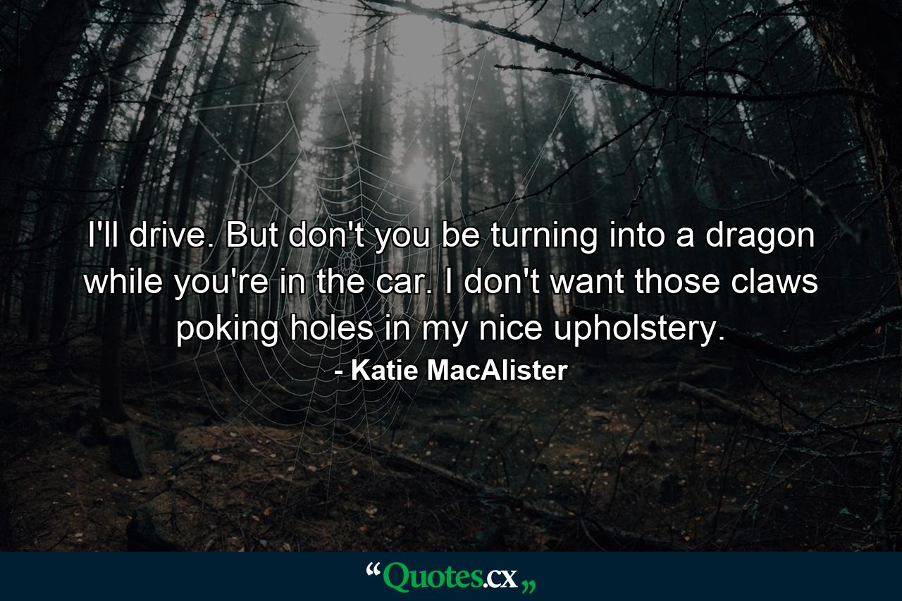 I'll drive. But don't you be turning into a dragon while you're in the car. I don't want those claws poking holes in my nice upholstery. - Quote by Katie MacAlister