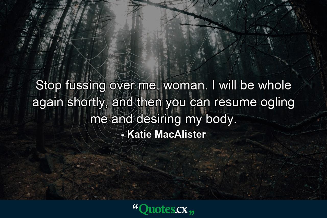 Stop fussing over me, woman. I will be whole again shortly, and then you can resume ogling me and desiring my body. - Quote by Katie MacAlister