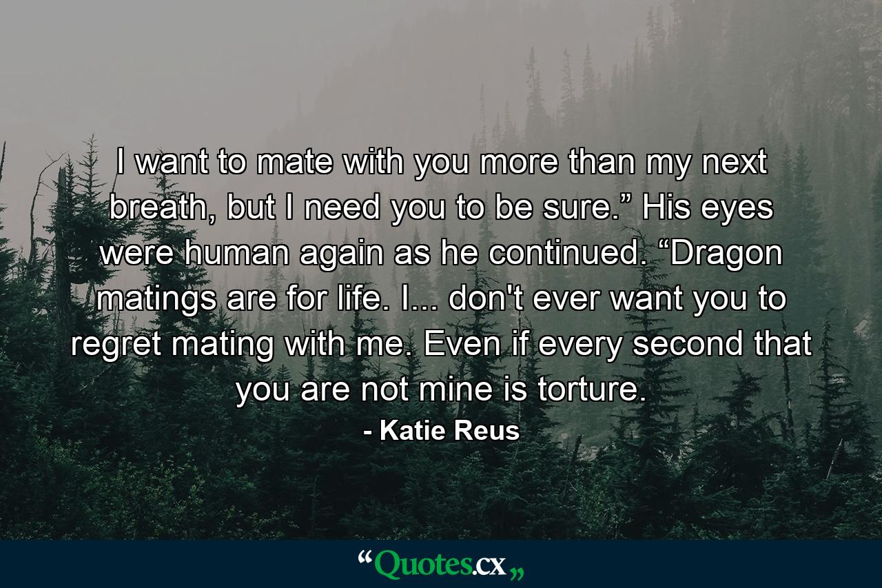 I want to mate with you more than my next breath, but I need you to be sure.” His eyes were human again as he continued. “Dragon matings are for life. I... don't ever want you to regret mating with me. Even if every second that you are not mine is torture. - Quote by Katie Reus