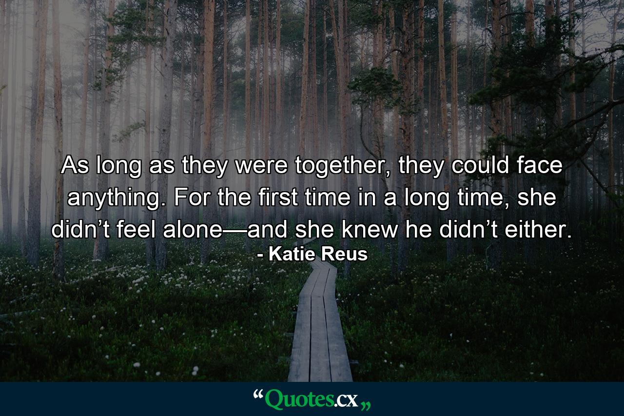 As long as they were together, they could face anything. For the first time in a long time, she didn’t feel alone—and she knew he didn’t either. - Quote by Katie Reus