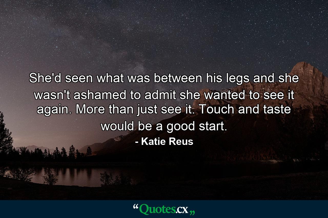 She'd seen what was between his legs and she wasn't ashamed to admit she wanted to see it again. More than just see it. Touch and taste would be a good start. - Quote by Katie Reus