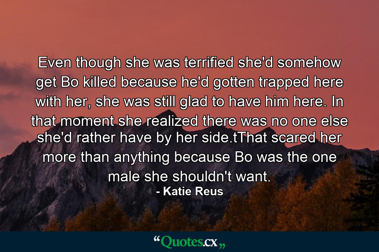 Even though she was terrified she'd somehow get Bo killed because he'd gotten trapped here with her, she was still glad to have him here. In that moment she realized there was no one else she'd rather have by her side.tThat scared her more than anything because Bo was the one male she shouldn't want. - Quote by Katie Reus