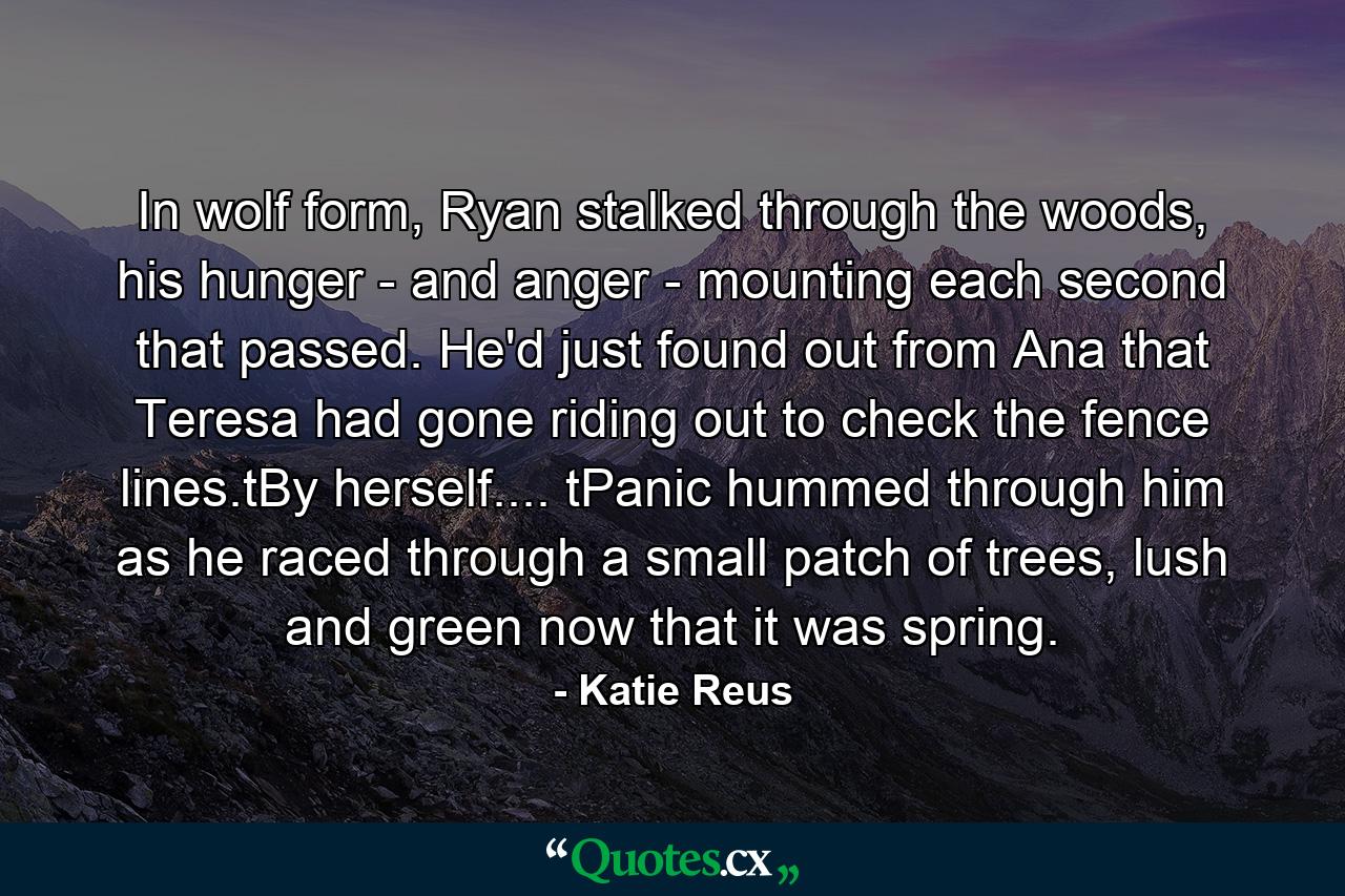 In wolf form, Ryan stalked through the woods, his hunger - and anger - mounting each second that passed. He'd just found out from Ana that Teresa had gone riding out to check the fence lines.tBy herself.... tPanic hummed through him as he raced through a small patch of trees, lush and green now that it was spring. - Quote by Katie Reus