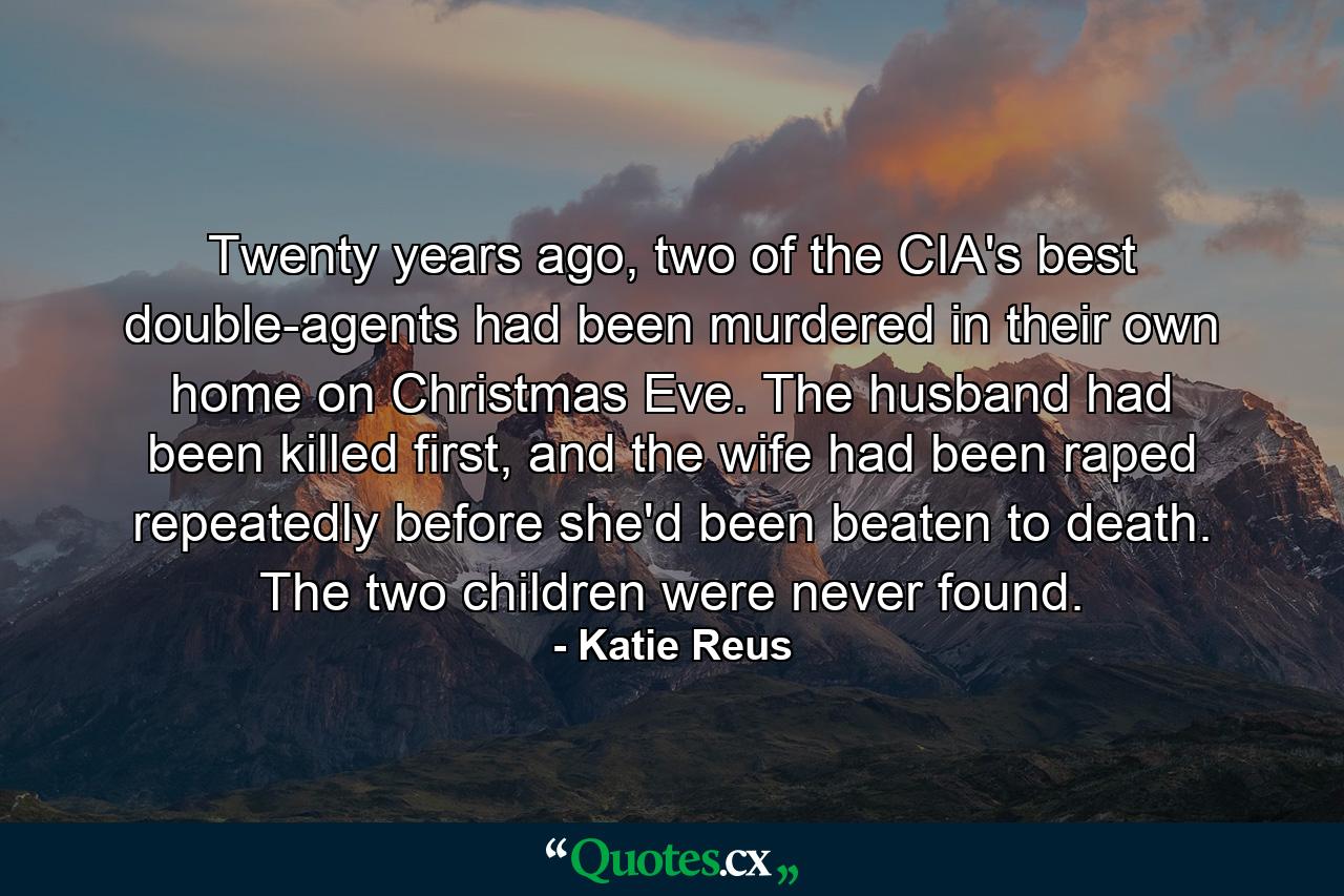 Twenty years ago, two of the CIA's best double-agents had been murdered in their own home on Christmas Eve. The husband had been killed first, and the wife had been raped repeatedly before she'd been beaten to death. The two children were never found. - Quote by Katie Reus