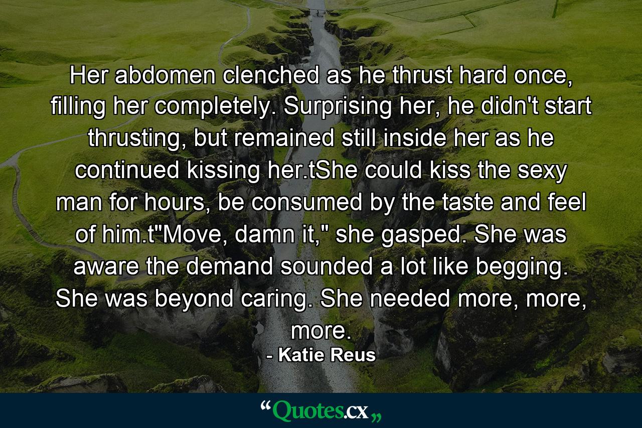 Her abdomen clenched as he thrust hard once, filling her completely. Surprising her, he didn't start thrusting, but remained still inside her as he continued kissing her.tShe could kiss the sexy man for hours, be consumed by the taste and feel of him.t