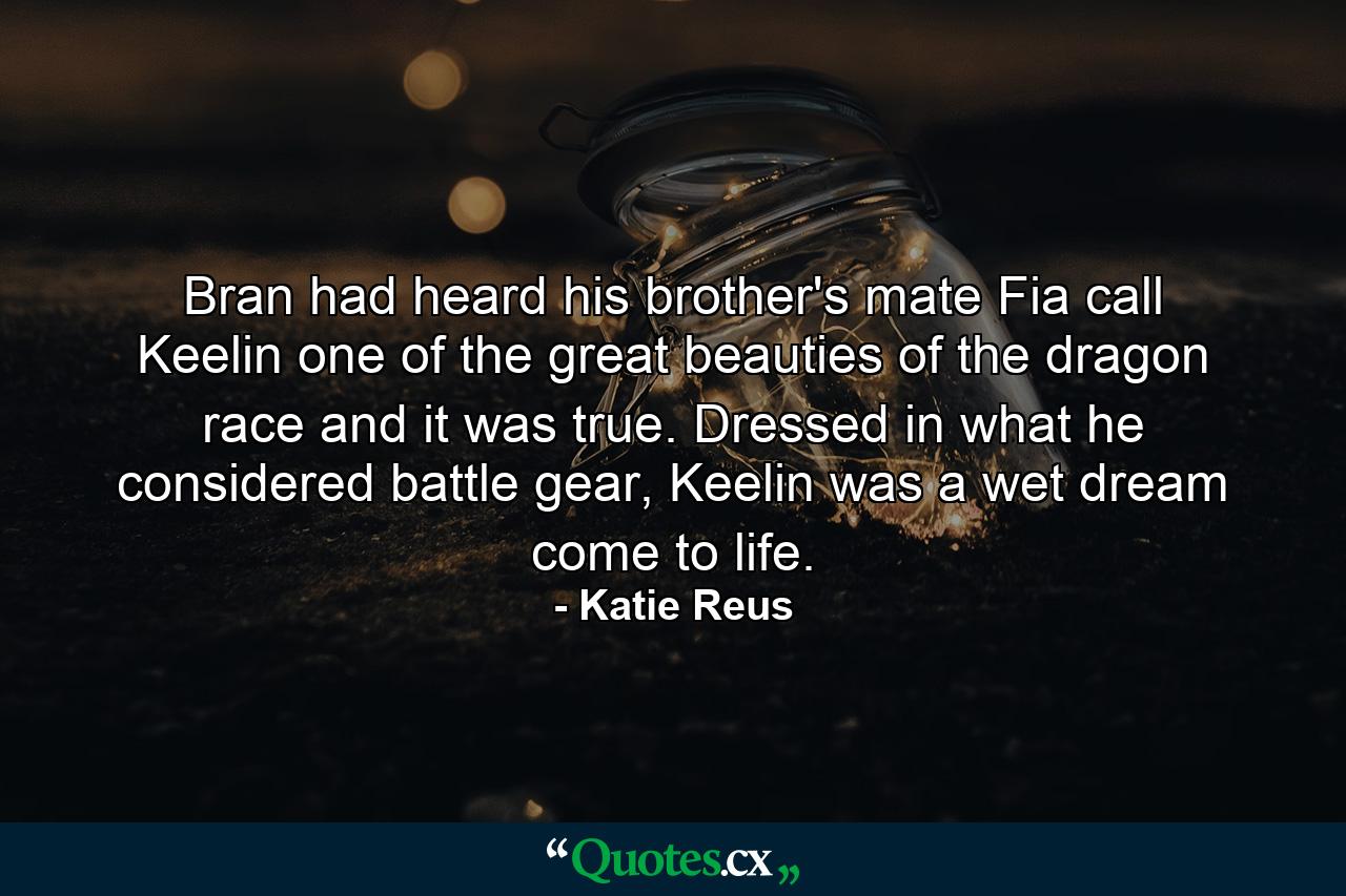 Bran had heard his brother's mate Fia call Keelin one of the great beauties of the dragon race and it was true. Dressed in what he considered battle gear, Keelin was a wet dream come to life. - Quote by Katie Reus