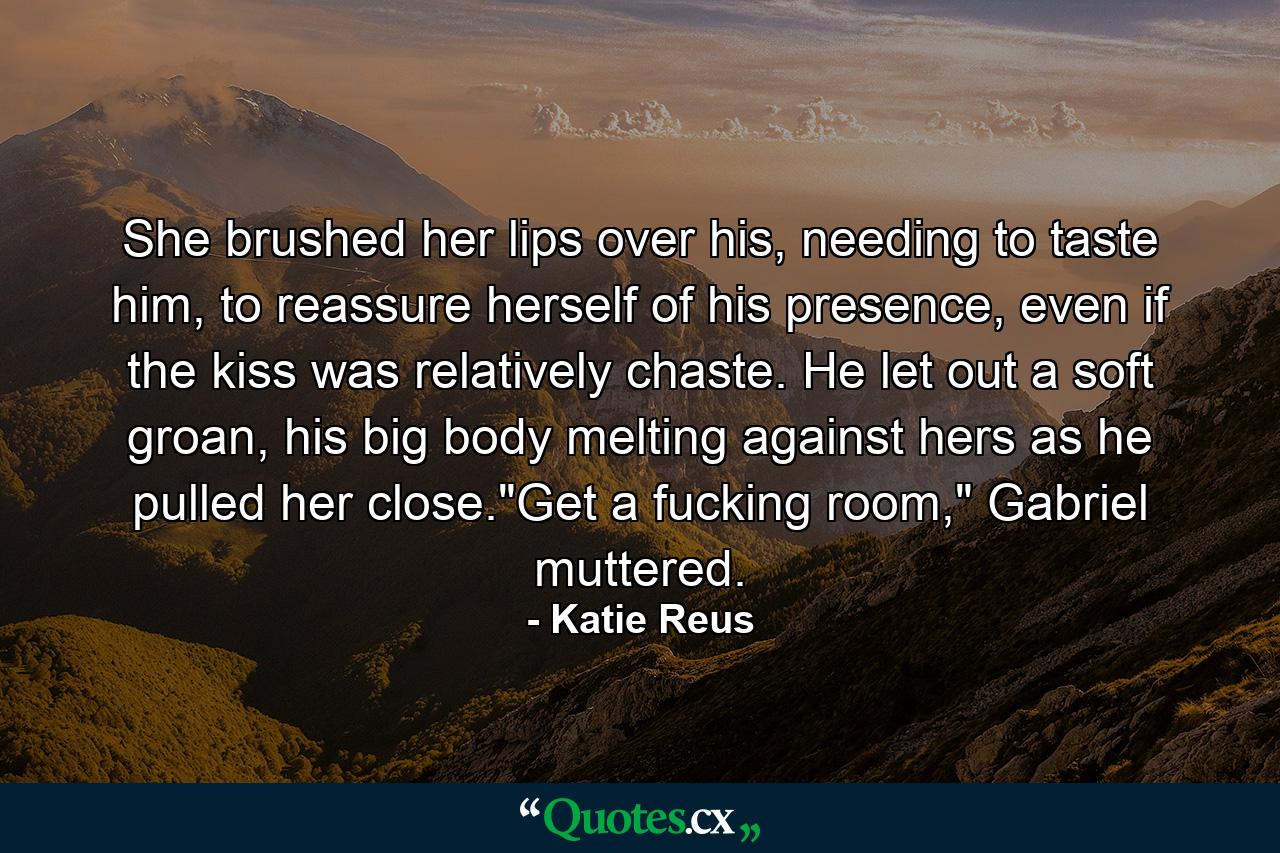 She brushed her lips over his, needing to taste him, to reassure herself of his presence, even if the kiss was relatively chaste. He let out a soft groan, his big body melting against hers as he pulled her close.