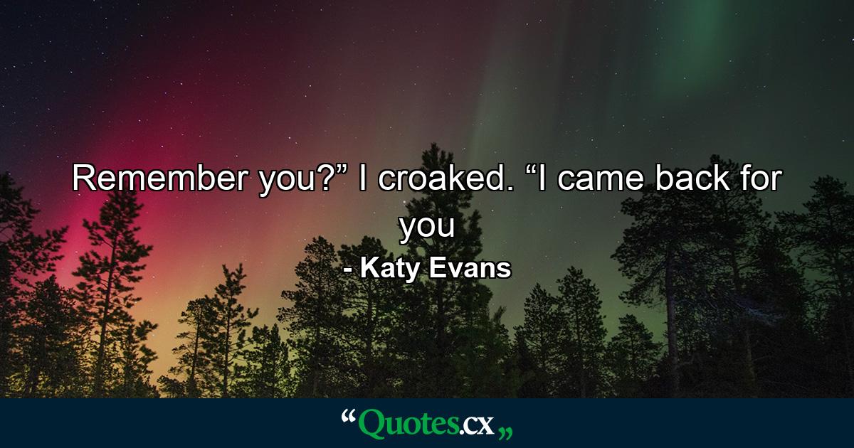 Remember you?” I croaked. “I came back for you - Quote by Katy Evans