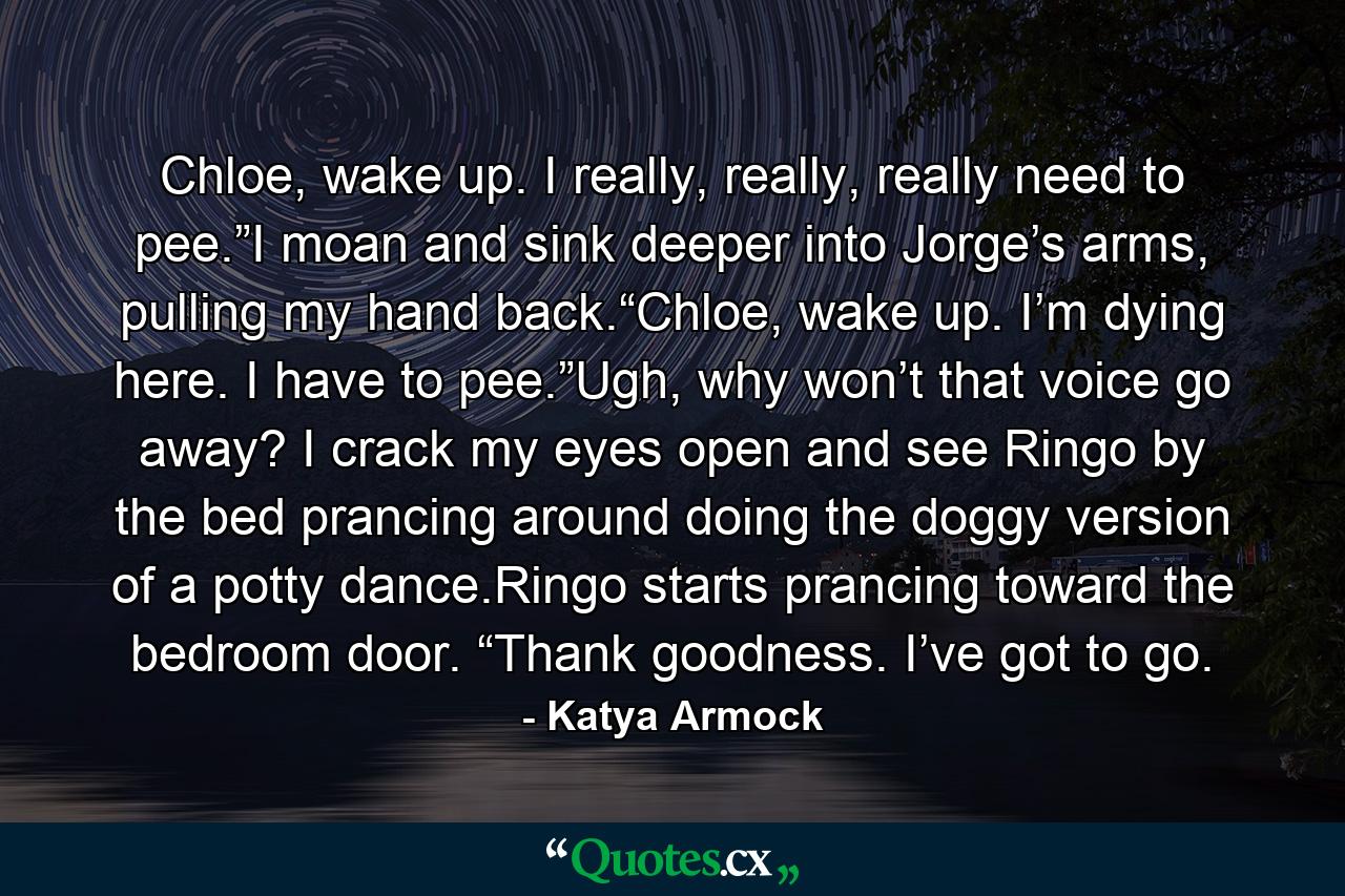 Chloe, wake up. I really, really, really need to pee.”I moan and sink deeper into Jorge’s arms, pulling my hand back.“Chloe, wake up. I’m dying here. I have to pee.”Ugh, why won’t that voice go away? I crack my eyes open and see Ringo by the bed prancing around doing the doggy version of a potty dance.Ringo starts prancing toward the bedroom door. “Thank goodness. I’ve got to go. - Quote by Katya Armock