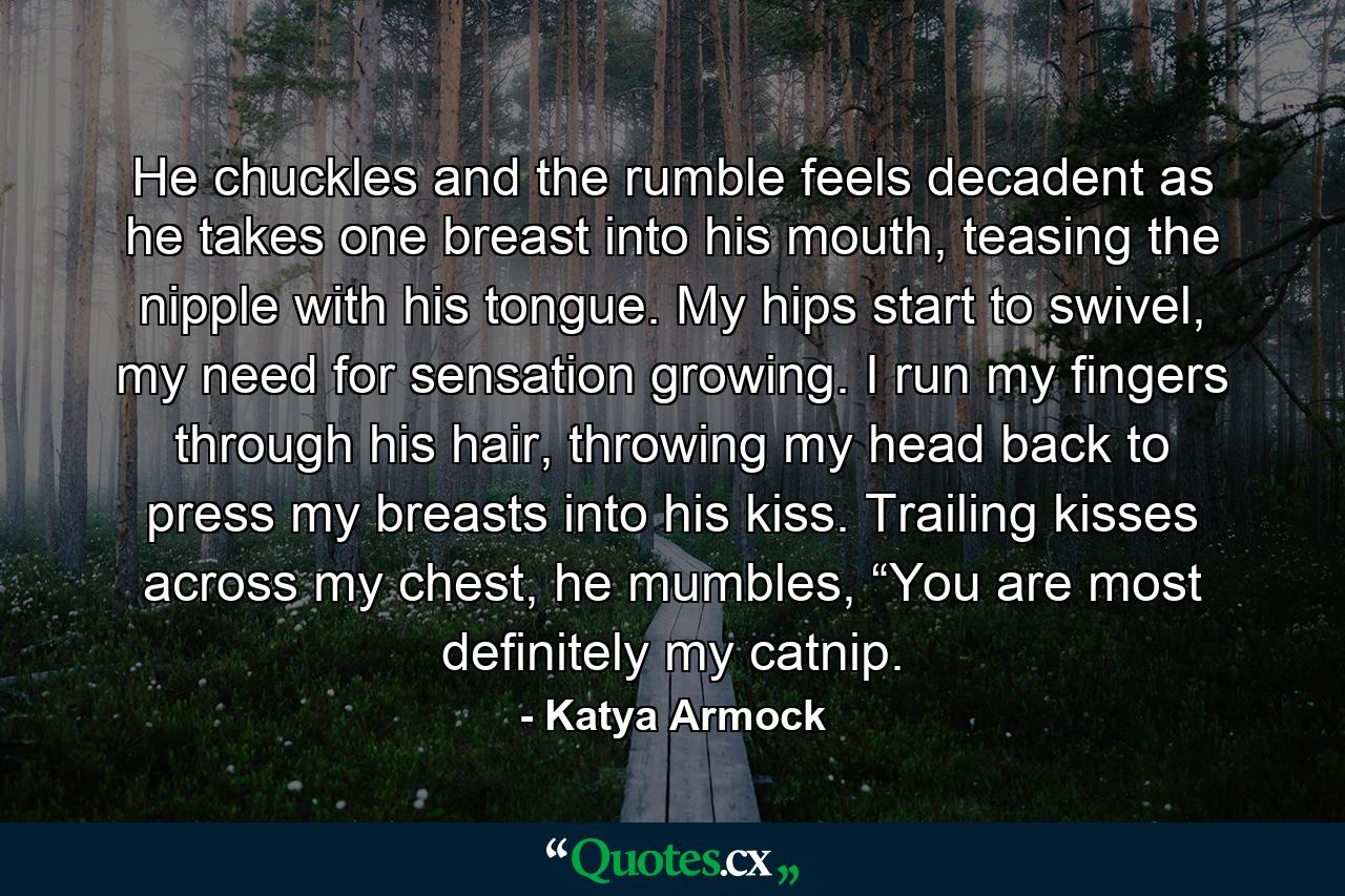 He chuckles and the rumble feels decadent as he takes one breast into his mouth, teasing the nipple with his tongue. My hips start to swivel, my need for sensation growing. I run my fingers through his hair, throwing my head back to press my breasts into his kiss. Trailing kisses across my chest, he mumbles, “You are most definitely my catnip. - Quote by Katya Armock