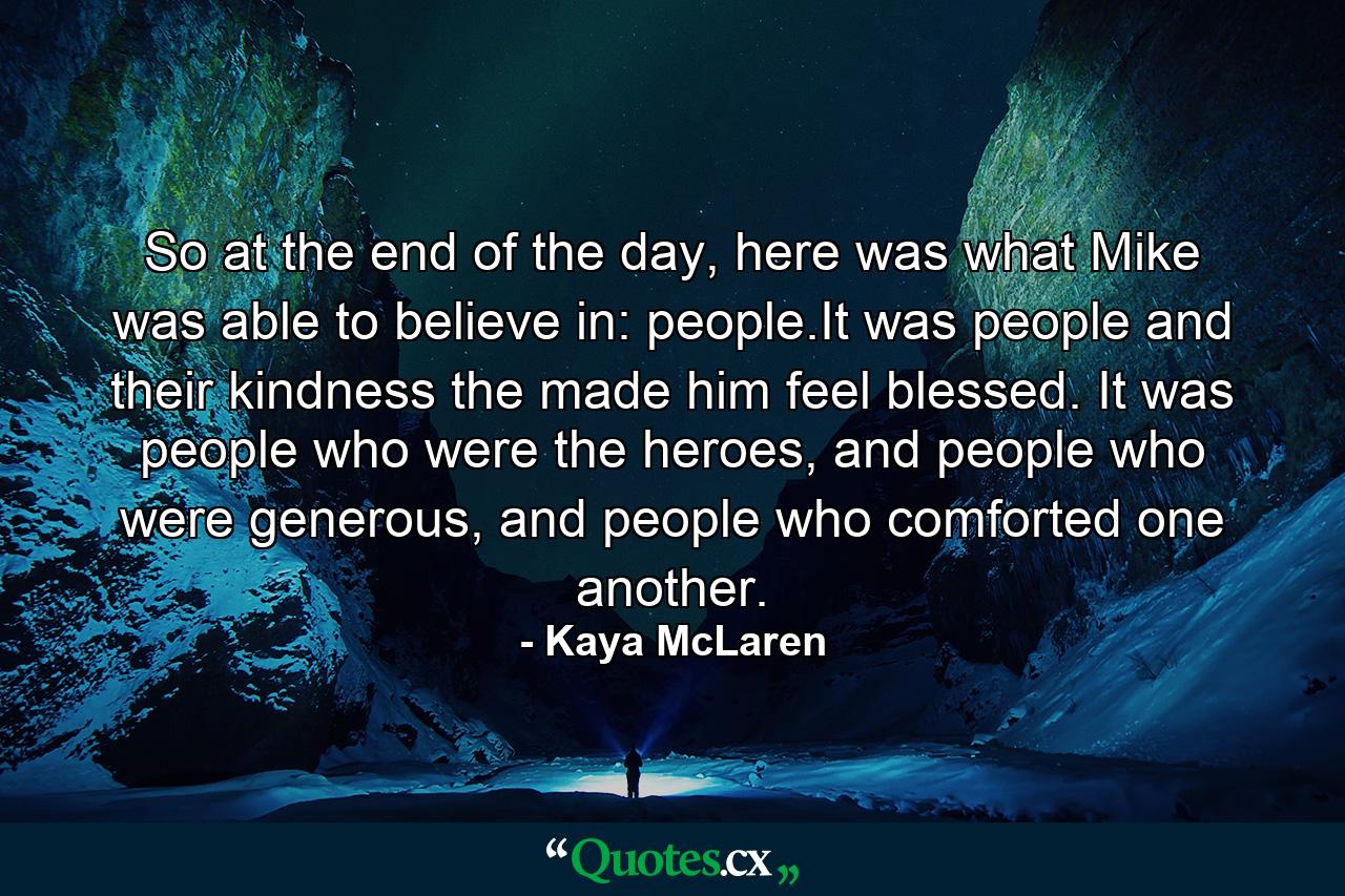 So at the end of the day, here was what Mike was able to believe in: people.It was people and their kindness the made him feel blessed. It was people who were the heroes, and people who were generous, and people who comforted one another. - Quote by Kaya McLaren