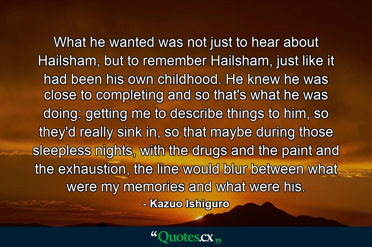 What he wanted was not just to hear about Hailsham, but to remember Hailsham, just like it had been his own childhood. He knew he was close to completing and so that's what he was doing: getting me to describe things to him, so they'd really sink in, so that maybe during those sleepless nights, with the drugs and the paint and the exhaustion, the line would blur between what were my memories and what were his. - Quote by Kazuo Ishiguro