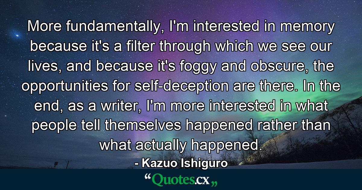 More fundamentally, I'm interested in memory because it's a filter through which we see our lives, and because it's foggy and obscure, the opportunities for self-deception are there. In the end, as a writer, I'm more interested in what people tell themselves happened rather than what actually happened. - Quote by Kazuo Ishiguro