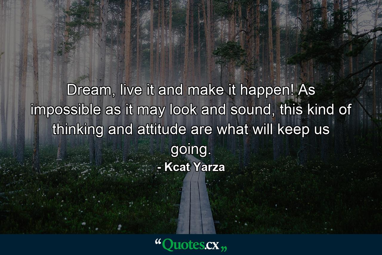 Dream, live it and make it happen! As impossible as it may look and sound, this kind of thinking and attitude are what will keep us going. - Quote by Kcat Yarza