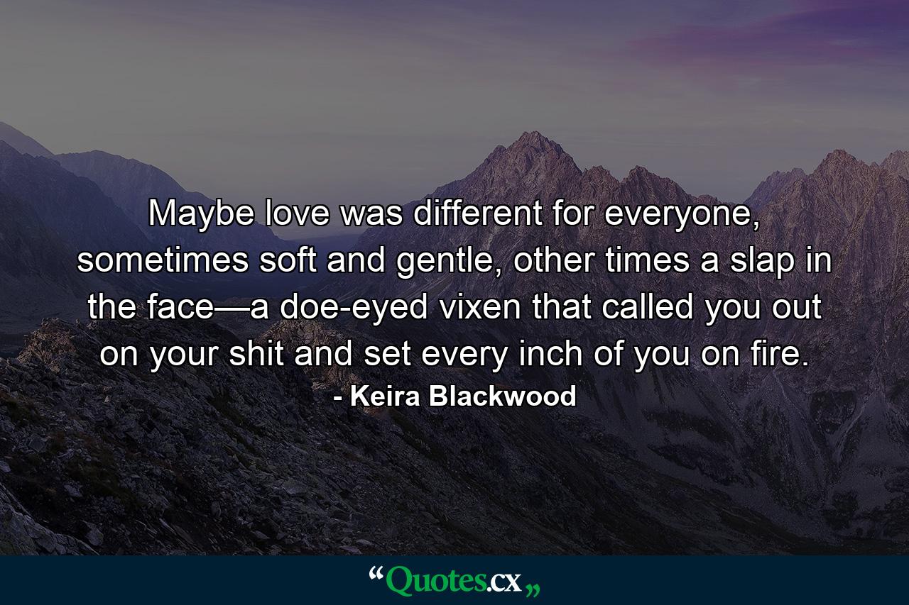 Maybe love was different for everyone, sometimes soft and gentle, other times a slap in the face—a doe-eyed vixen that called you out on your shit and set every inch of you on fire. - Quote by Keira Blackwood