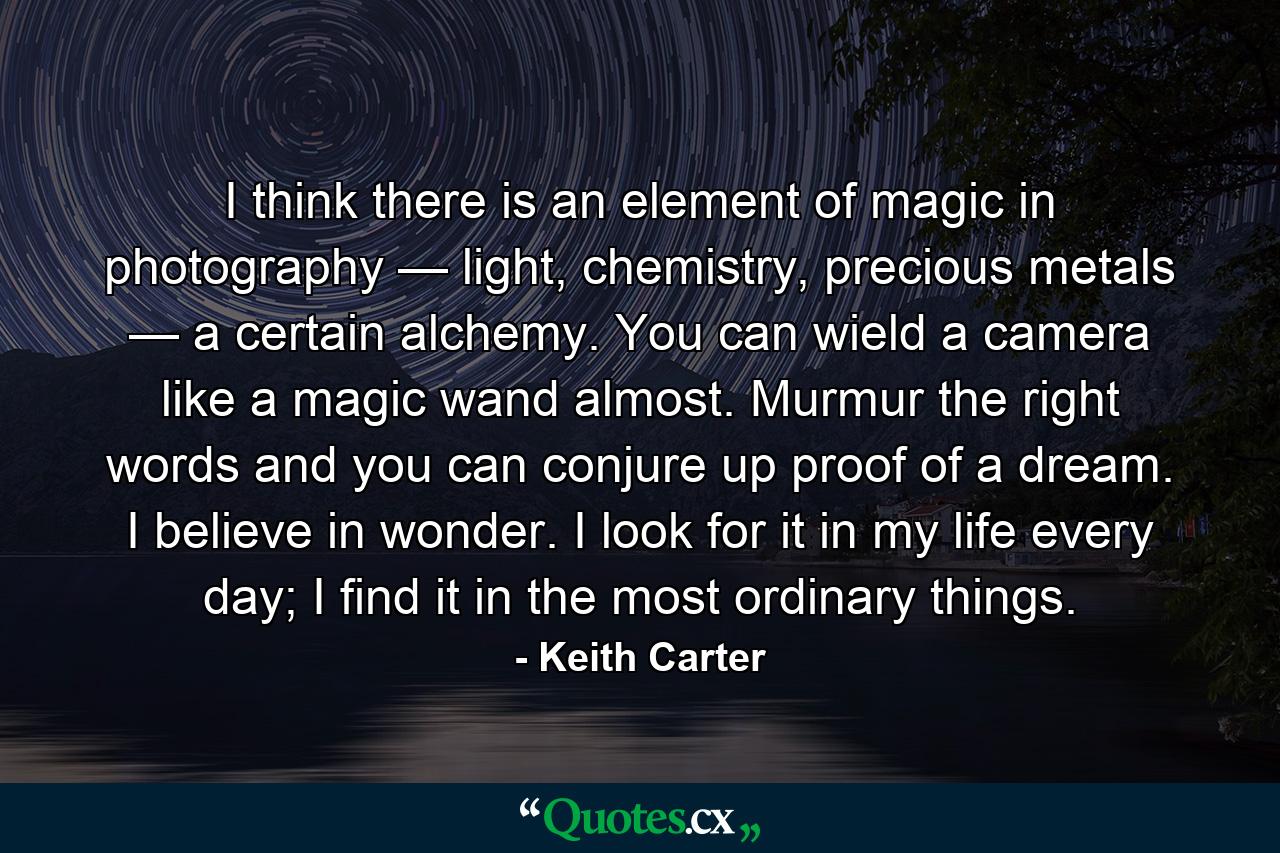 I think there is an element of magic in photography — light, chemistry, precious metals — a certain alchemy. You can wield a camera like a magic wand almost. Murmur the right words and you can conjure up proof of a dream. I believe in wonder. I look for it in my life every day; I find it in the most ordinary things. - Quote by Keith Carter