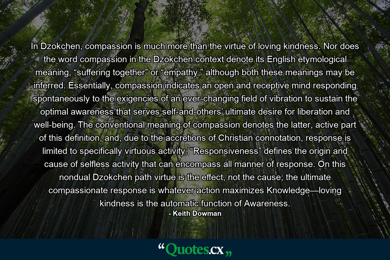 In Dzokchen, compassion is much more than the virtue of loving kindness. Nor does the word compassion in the Dzokchen context denote its English etymological meaning, “suffering together” or “empathy,” although both these meanings may be inferred. Essentially, compassion indicates an open and receptive mind responding spontaneously to the exigencies of an ever-changing field of vibration to sustain the optimal awareness that serves self-and-others’ ultimate desire for liberation and well-being. The conventional meaning of compassion denotes the latter, active part of this definition, and, due to the accretions of Christian connotation, response is limited to specifically virtuous activity. “Responsiveness” defines the origin and cause of selfless activity that can encompass all manner of response. On this nondual Dzokchen path virtue is the effect, not the cause; the ultimate compassionate response is whatever action maximizes Knowledge—loving kindness is the automatic function of Awareness. - Quote by Keith Dowman