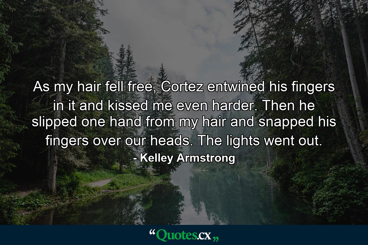 As my hair fell free, Cortez entwined his fingers in it and kissed me even harder. Then he slipped one hand from my hair and snapped his fingers over our heads. The lights went out. - Quote by Kelley Armstrong