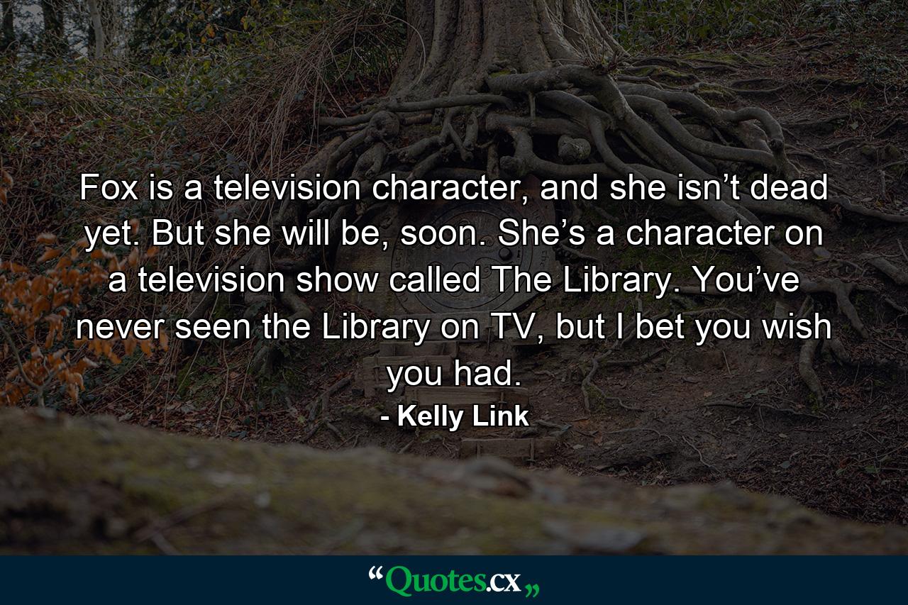 Fox is a television character, and she isn’t dead yet. But she will be, soon. She’s a character on a television show called The Library. You’ve never seen the Library on TV, but I bet you wish you had. - Quote by Kelly Link