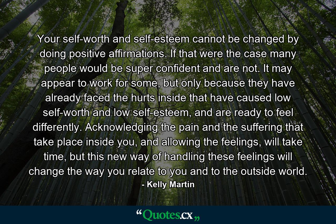 Your self-worth and self-esteem cannot be changed by doing positive affirmations. If that were the case many people would be super confident and are not. It may appear to work for some, but only because they have already faced the hurts inside that have caused low self-worth and low self-esteem, and are ready to feel differently. Acknowledging the pain and the suffering that take place inside you, and allowing the feelings, will take time, but this new way of handling these feelings will change the way you relate to you and to the outside world. - Quote by Kelly Martin