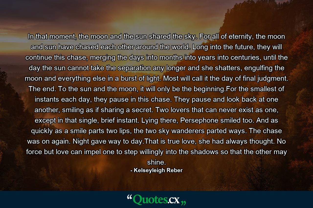 In that moment, the moon and the sun shared the sky. For all of eternity, the moon and sun have chased each other around the world. Long into the future, they will continue this chase, merging the days into months into years into centuries, until the day the sun cannot take the separation any longer and she shatters, engulfing the moon and everything else in a burst of light. Most will call it the day of final judgment. The end. To the sun and the moon, it will only be the beginning.For the smallest of instants each day, they pause in this chase. They pause and look back at one another, smiling as if sharing a secret. Two lovers that can never exist as one, except in that single, brief instant. Lying there, Persephone smiled too. And as quickly as a smile parts two lips, the two sky wanderers parted ways. The chase was on again. Night gave way to day.That is true love, she had always thought. No force but love can impel one to step willingly into the shadows so that the other may shine. - Quote by Kelseyleigh Reber