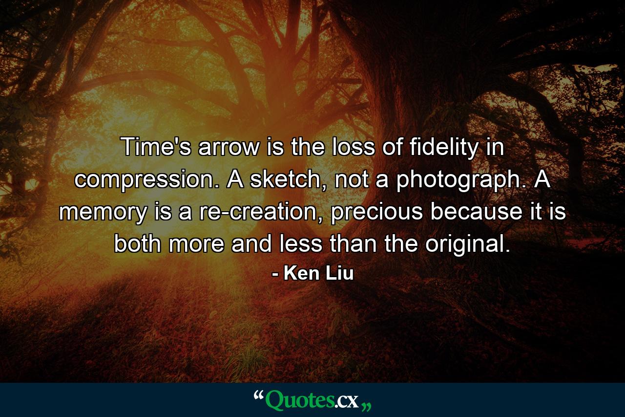 Time's arrow is the loss of fidelity in compression. A sketch, not a photograph. A memory is a re-creation, precious because it is both more and less than the original. - Quote by Ken Liu