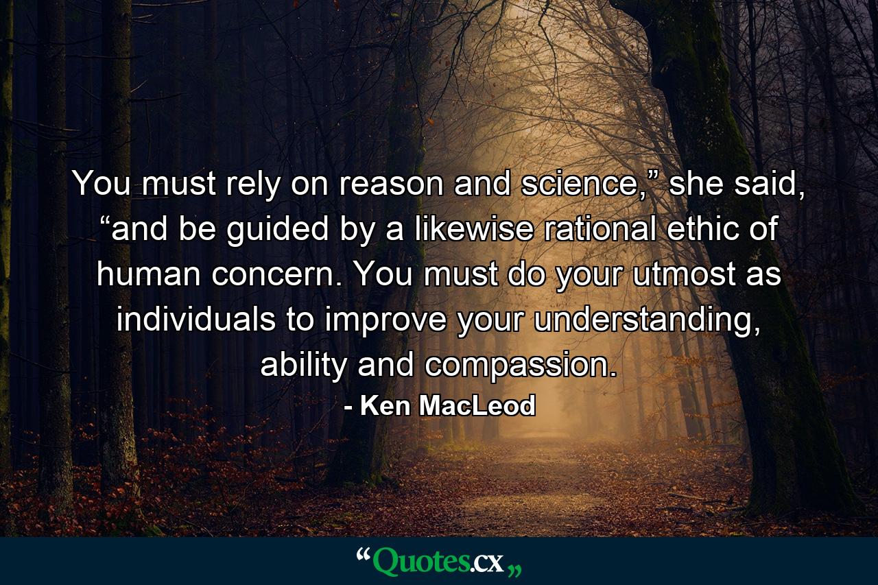 You must rely on reason and science,” she said, “and be guided by a likewise rational ethic of human concern. You must do your utmost as individuals to improve your understanding, ability and compassion. - Quote by Ken MacLeod