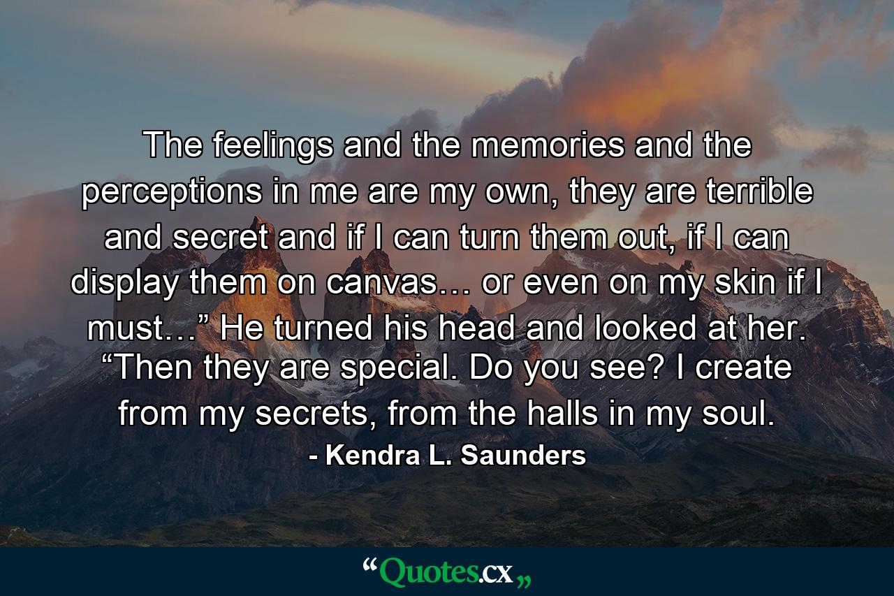 The feelings and the memories and the perceptions in me are my own, they are terrible and secret and if I can turn them out, if I can display them on canvas… or even on my skin if I must…” He turned his head and looked at her. “Then they are special. Do you see? I create from my secrets, from the halls in my soul. - Quote by Kendra L. Saunders