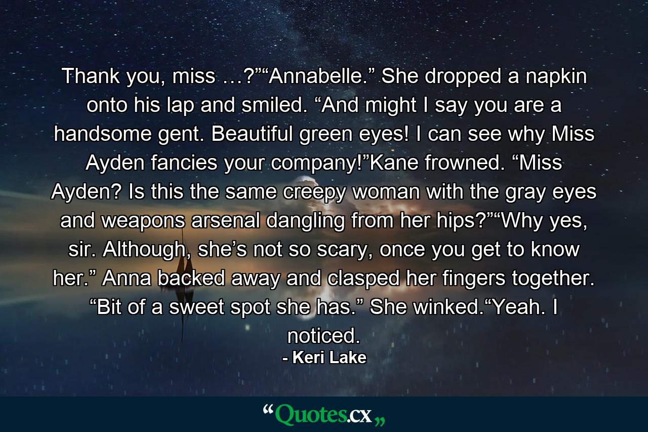 Thank you, miss …?”“Annabelle.” She dropped a napkin onto his lap and smiled. “And might I say you are a handsome gent. Beautiful green eyes! I can see why Miss Ayden fancies your company!”Kane frowned. “Miss Ayden? Is this the same creepy woman with the gray eyes and weapons arsenal dangling from her hips?”“Why yes, sir. Although, she’s not so scary, once you get to know her.” Anna backed away and clasped her fingers together. “Bit of a sweet spot she has.” She winked.“Yeah. I noticed. - Quote by Keri Lake